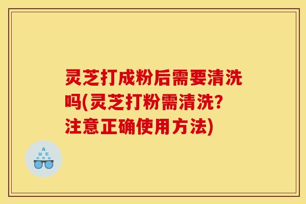 灵芝打成粉后需要清洗吗(灵芝打粉需清洗?注意正确使用方法)
