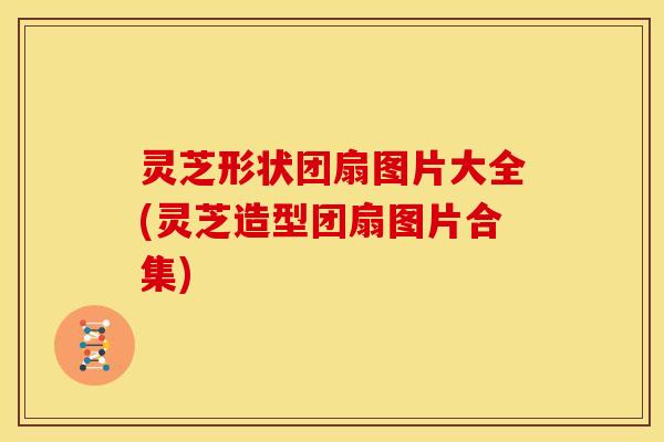 灵芝形状团扇图片大全(灵芝造型团扇图片合集)