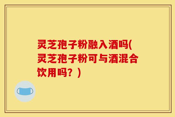 灵芝孢子粉融入酒吗(灵芝孢子粉可与酒混合饮用吗?)