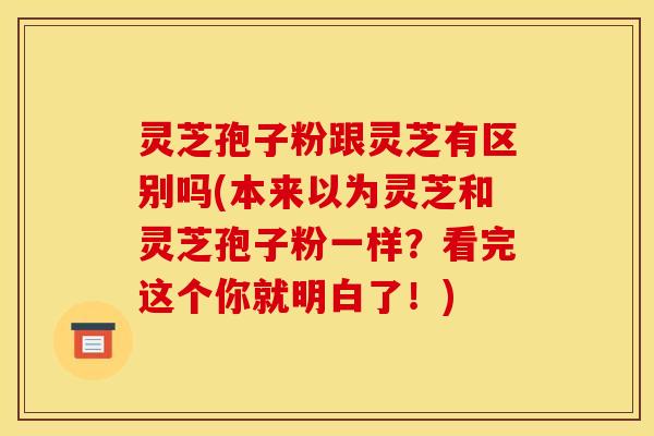 灵芝孢子粉跟灵芝有区别吗(本来以为灵芝和灵芝孢子粉一样？看完这个你就明白了！)