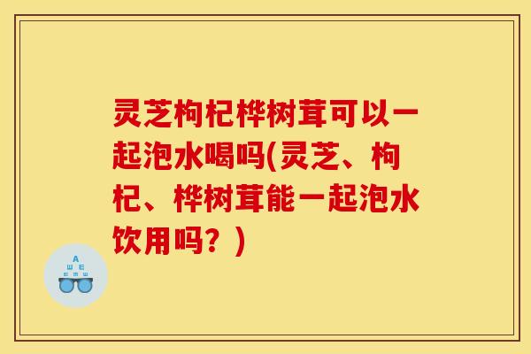 灵芝枸杞桦树茸可以一起泡水喝吗(灵芝、枸杞、桦树茸能一起泡水饮用吗?)