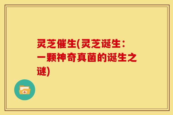 灵芝催生(灵芝诞生:一颗神奇真菌的诞生之谜)