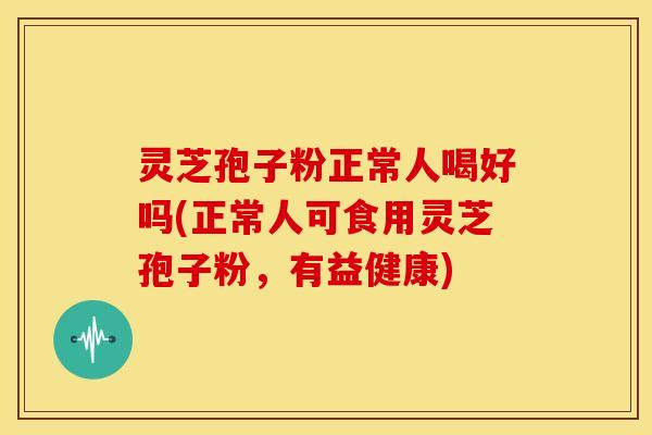 灵芝孢子粉正常人喝好吗(正常人可食用灵芝孢子粉，有益健康)