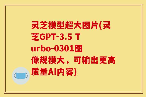 灵芝模型超大图片(灵芝GPT-3.5 Turbo-0301图像规模大，可输出更高质量AI内容)