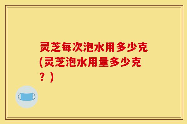 灵芝每次泡水用多少克(灵芝泡水用量多少克?)