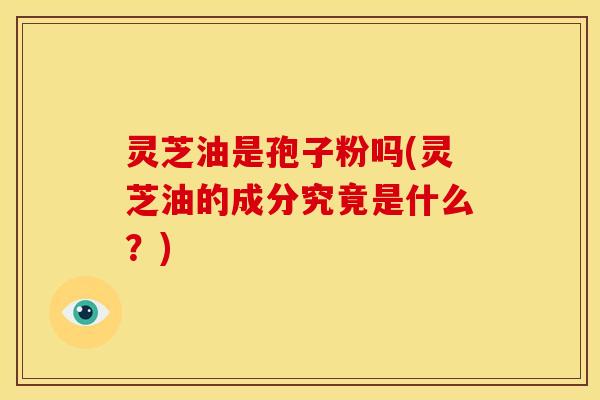 灵芝油是孢子粉吗(灵芝油的成分究竟是什么?)