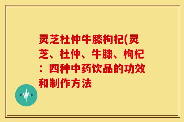 灵芝杜仲牛膝枸杞(灵芝、杜仲、牛膝、枸杞:四种中药饮品的功效和制作方法