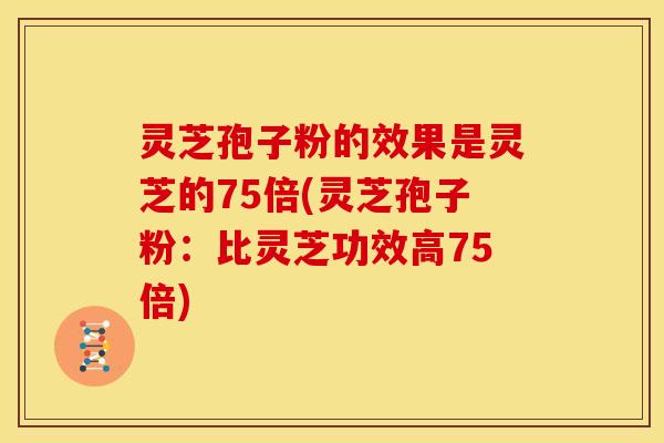 灵芝孢子粉的效果是灵芝的75倍(灵芝孢子粉:比灵芝功效高75倍)