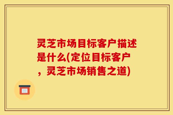 灵芝市场目标客户描述是什么(定位目标客户，灵芝市场销售之道)