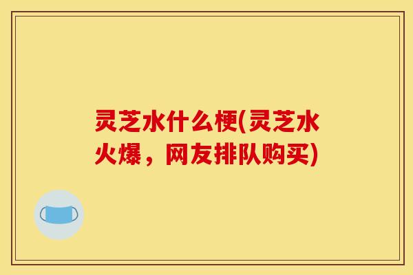灵芝水什么梗(灵芝水火爆，网友排队购买)