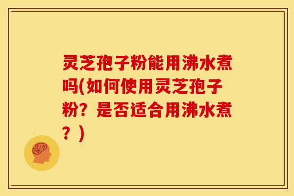 灵芝孢子粉能用沸水煮吗(如何使用灵芝孢子粉?是否适合用沸水煮?)