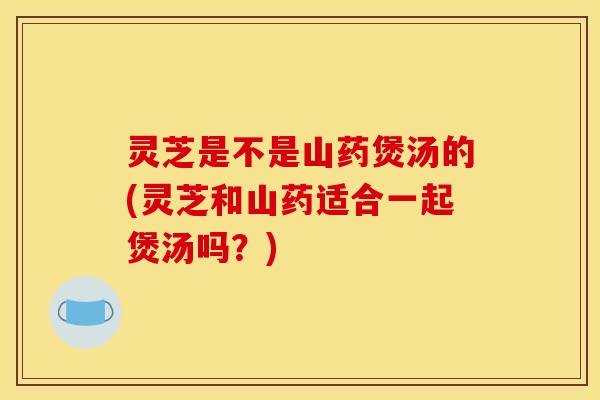 灵芝是不是山药煲汤的(灵芝和山药适合一起煲汤吗?)