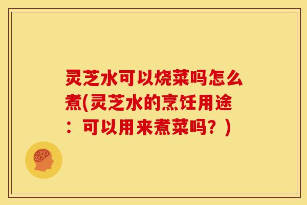 灵芝水可以烧菜吗怎么煮(灵芝水的烹饪用途:可以用来煮菜吗?)