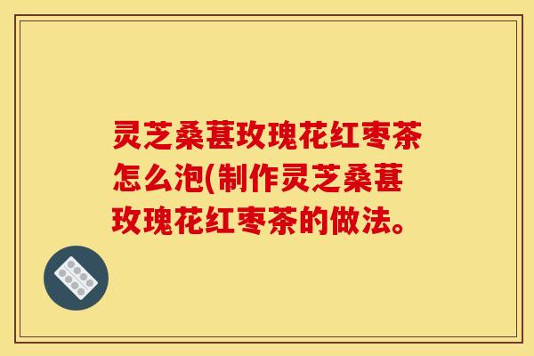 灵芝桑葚玫瑰花红枣茶怎么泡(制作灵芝桑葚玫瑰花红枣茶的做法。