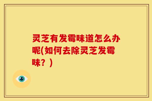 灵芝有发霉味道怎么办呢(如何去除灵芝发霉味?)
