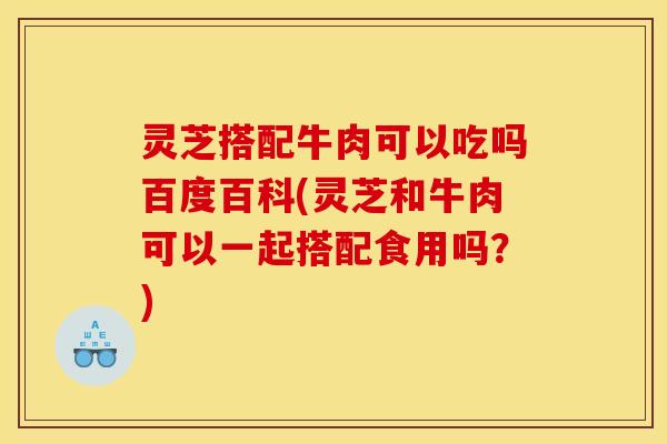 灵芝搭配牛肉可以吃吗百度百科(灵芝和牛肉可以一起搭配食用吗?)