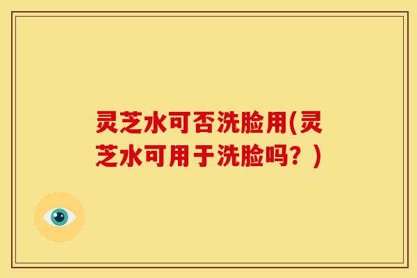 灵芝水可否洗脸用(灵芝水可用于洗脸吗?)
