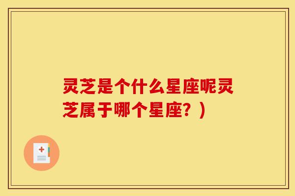 灵芝是个什么星座呢灵芝属于哪个星座?)