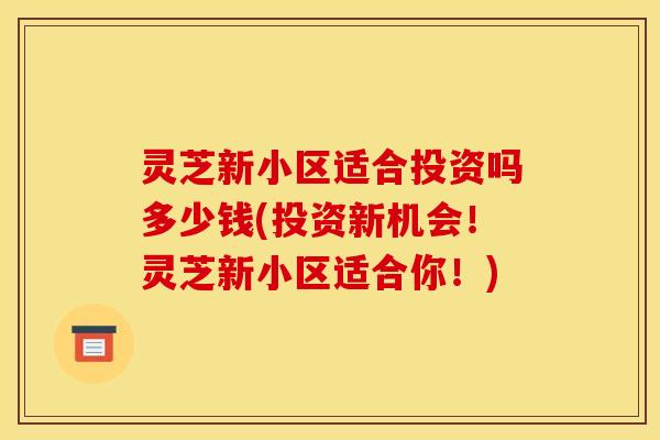 灵芝新小区适合投资吗多少钱(投资新机会!灵芝新小区适合你!)