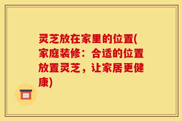 灵芝放在家里的位置(家庭装修:合适的位置放置灵芝,让家居更健康)