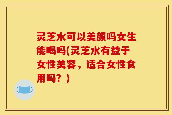 灵芝水可以美颜吗女生能喝吗(灵芝水有益于女性美容,适合女性食用吗?)