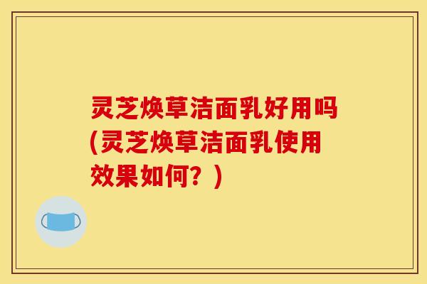 灵芝焕草洁面乳好用吗(灵芝焕草洁面乳使用效果如何?)