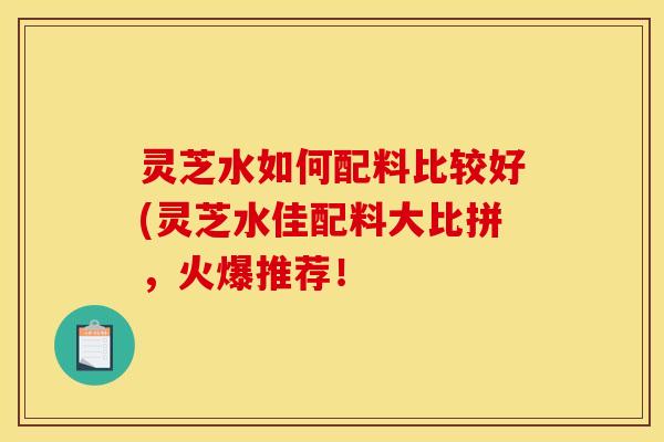 灵芝水如何配料比较好(灵芝水佳配料大比拼,火爆推荐!