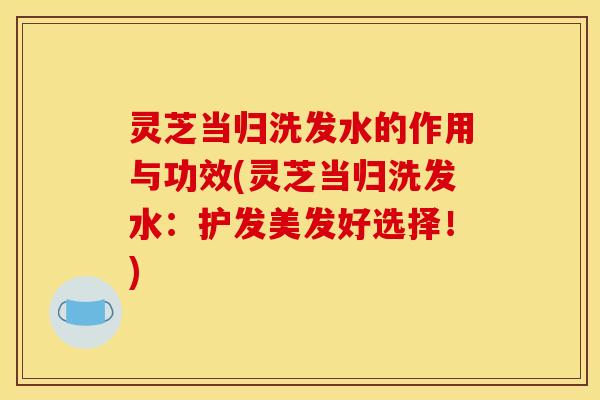 灵芝当归洗发水的作用与功效(灵芝当归洗发水:护发美发好选择!)