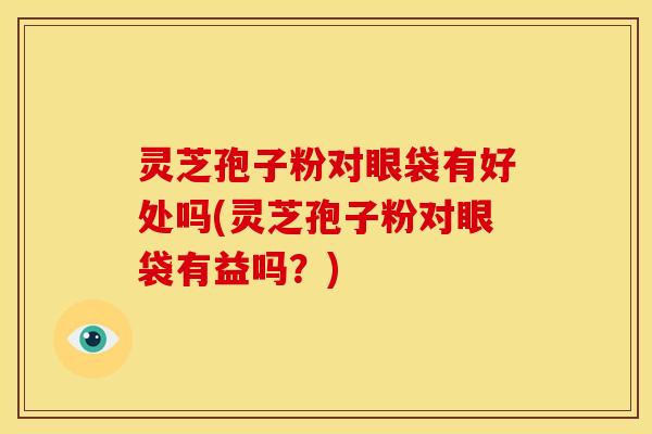 灵芝孢子粉对眼袋有好处吗(灵芝孢子粉对眼袋有益吗？)