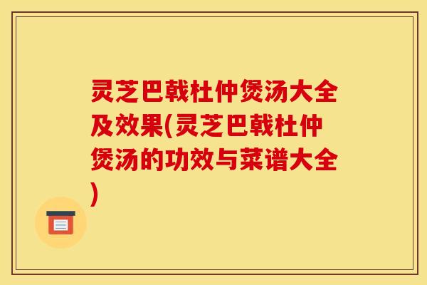 灵芝巴戟杜仲煲汤大全及效果(灵芝巴戟杜仲煲汤的功效与菜谱大全)