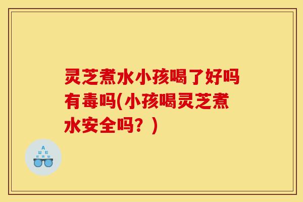 灵芝煮水小孩喝了好吗有毒吗(小孩喝灵芝煮水安全吗?)