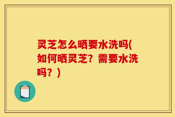 灵芝怎么晒要水洗吗(如何晒灵芝？需要水洗吗？)