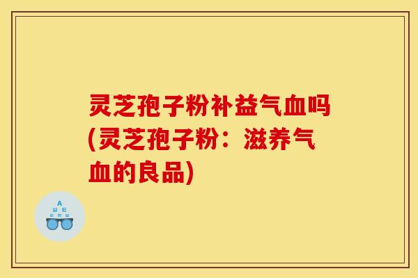 灵芝孢子粉补益气血吗(灵芝孢子粉：滋养气血的良品)