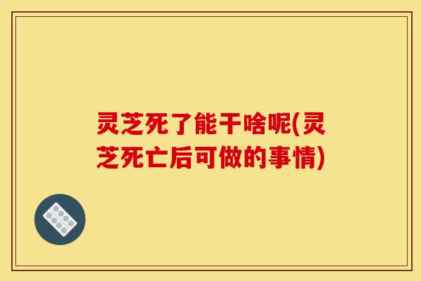 灵芝死了能干啥呢(灵芝死亡后可做的事情)