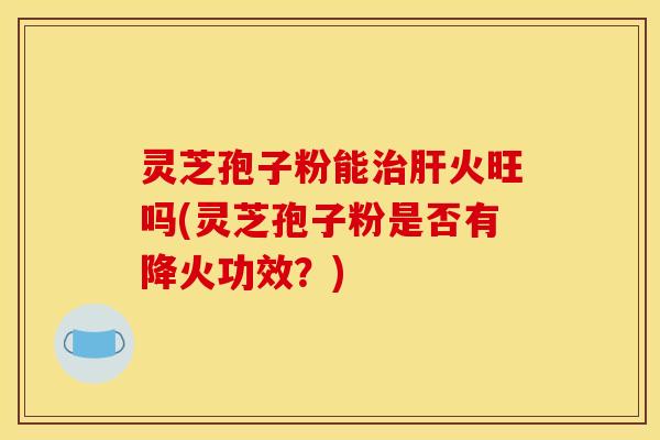 灵芝孢子粉能治肝火旺吗(灵芝孢子粉是否有降火功效?)