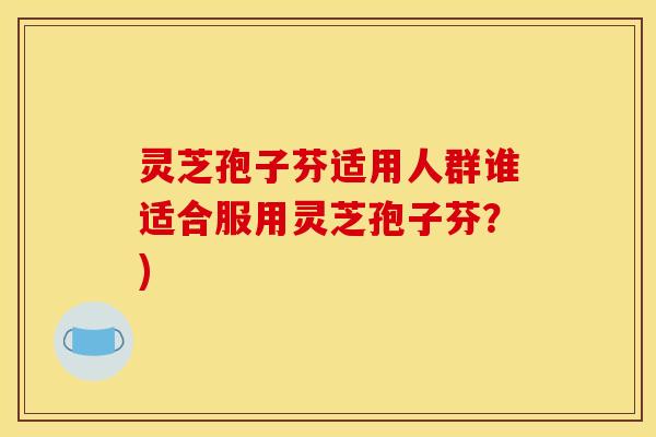 灵芝孢子芬适用人群谁适合服用灵芝孢子芬?)