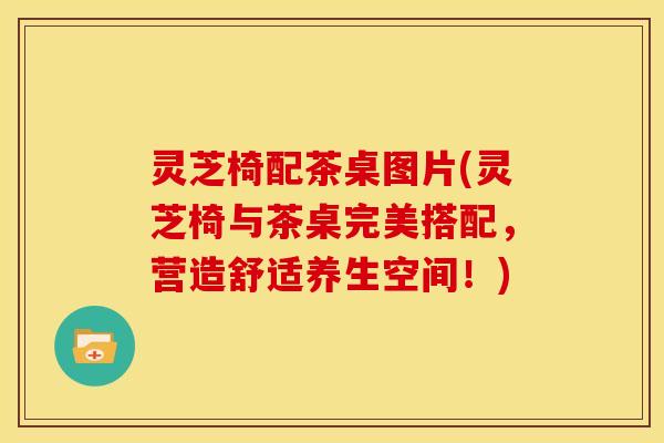 灵芝椅配茶桌图片(灵芝椅与茶桌完美搭配，营造舒适养生空间！)