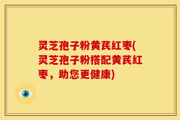 灵芝孢子粉黄芪红枣(灵芝孢子粉搭配黄芪红枣，助您更健康)