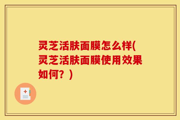 灵芝活肤面膜怎么样(灵芝活肤面膜使用效果如何?)