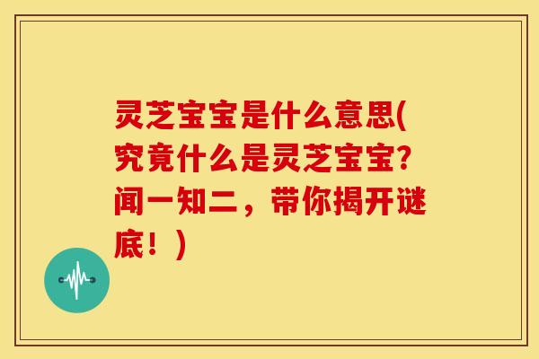 灵芝宝宝是什么意思(究竟什么是灵芝宝宝？闻一知二，带你揭开谜底！)