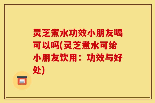 灵芝煮水功效小朋友喝可以吗(灵芝煮水可给小朋友饮用:功效与好处)