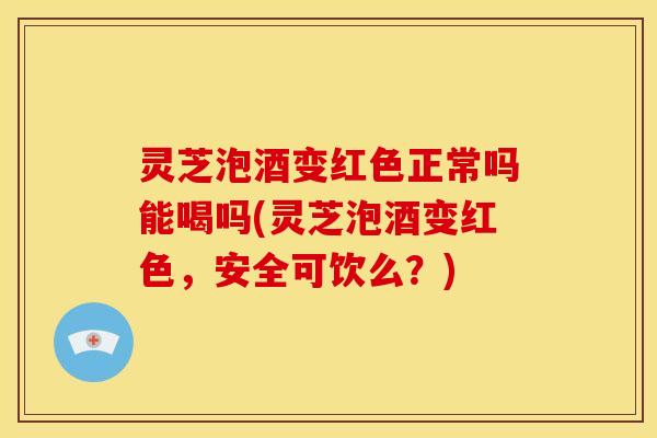 灵芝泡酒变红色正常吗能喝吗(灵芝泡酒变红色,安全可饮么?)