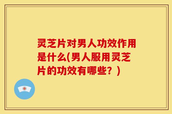 灵芝片对男人功效作用是什么(男人服用灵芝片的功效有哪些?)