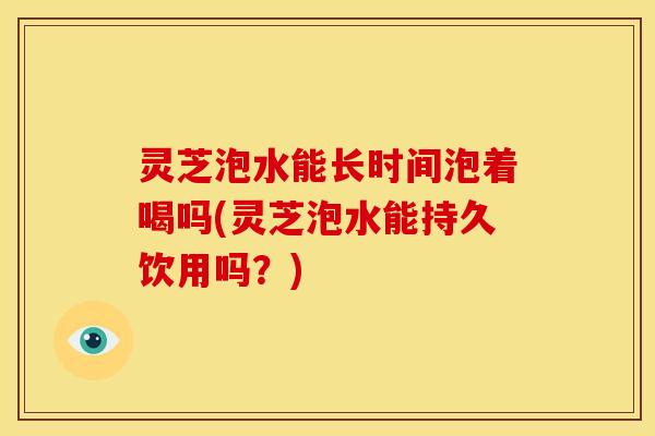 灵芝泡水能长时间泡着喝吗(灵芝泡水能持久饮用吗?)