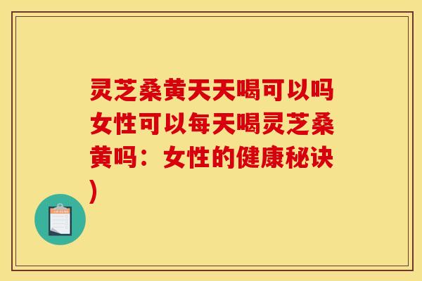 灵芝桑黄天天喝可以吗女性可以每天喝灵芝桑黄吗：女性的健康秘诀)