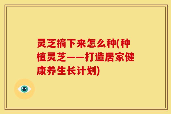 灵芝摘下来怎么种(种植灵芝——打造居家健康养生长计划)