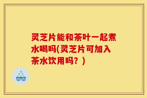 灵芝片能和茶叶一起煮水喝吗(灵芝片可加入茶水饮用吗?)