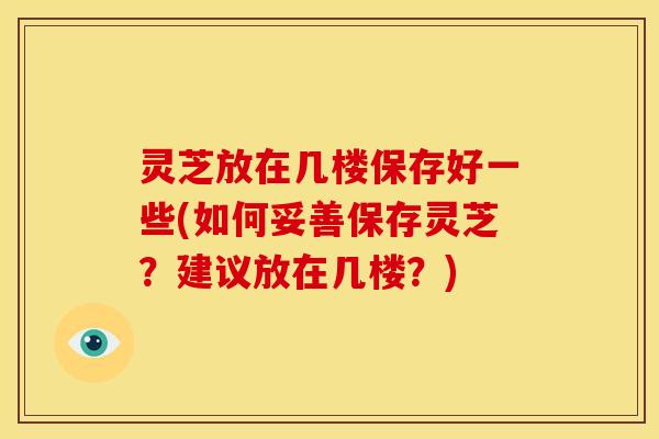 灵芝放在几楼保存好一些(如何妥善保存灵芝？建议放在几楼？)