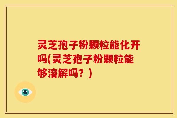 灵芝孢子粉颗粒能化开吗(灵芝孢子粉颗粒能够溶解吗?)