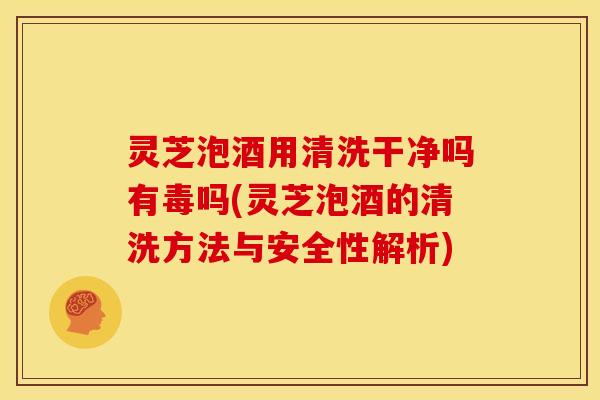 灵芝泡酒用清洗干净吗有毒吗(灵芝泡酒的清洗方法与安全性解析)